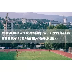 新乡乒乓球wtt决赛时间( WTT世界杯决赛2022将于10月底在河南新乡进行)