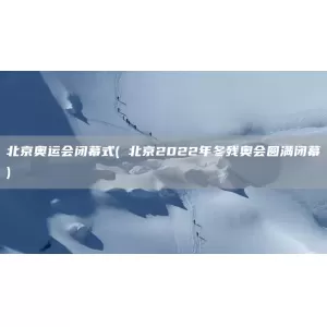 北京奥运会闭幕式( 北京2022年冬残奥会圆满闭幕)